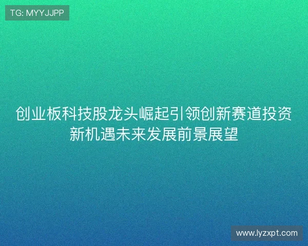 创业板科技股龙头崛起引领创新赛道投资新机遇未来发展前景展望 创业板科技股龙头崛起引领创新赛道投资新机遇未来发展前景展望